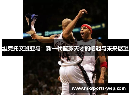 维克托文班亚马：新一代篮球天才的崛起与未来展望